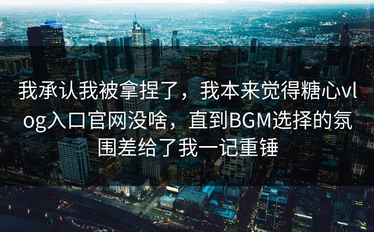 我承认我被拿捏了，我本来觉得糖心vlog入口官网没啥，直到BGM选择的氛围差给了我一记重锤