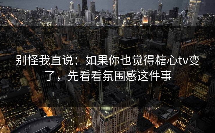 别怪我直说：如果你也觉得糖心tv变了，先看看氛围感这件事
