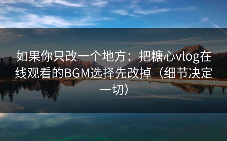 如果你只改一个地方：把糖心vlog在线观看的BGM选择先改掉（细节决定一切）