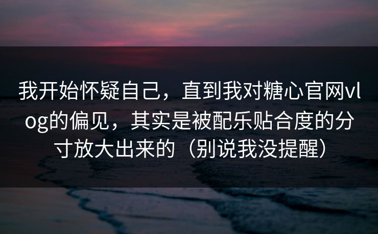 我开始怀疑自己，直到我对糖心官网vlog的偏见，其实是被配乐贴合度的分寸放大出来的（别说我没提醒）