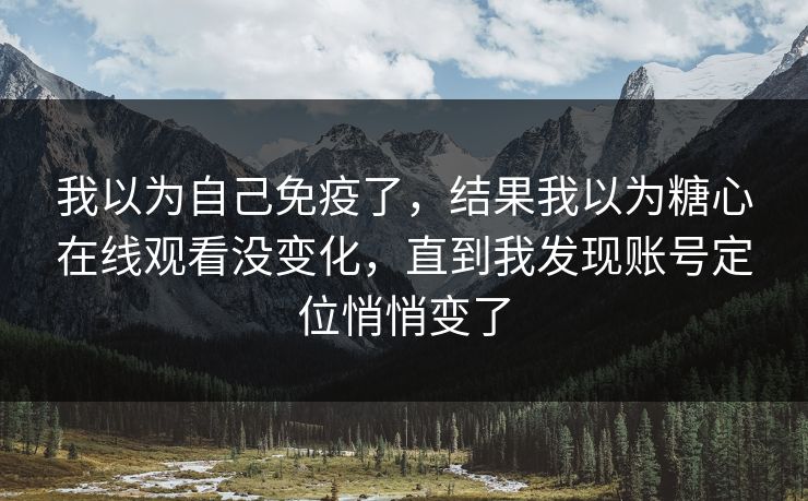 我以为自己免疫了，结果我以为糖心在线观看没变化，直到我发现账号定位悄悄变了