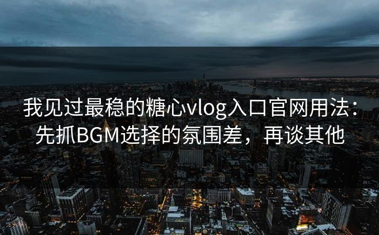 我见过最稳的糖心vlog入口官网用法：先抓BGM选择的氛围差，再谈其他
