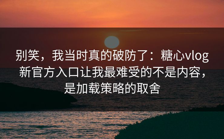 别笑，我当时真的破防了：糖心vlog新官方入口让我最难受的不是内容，是加载策略的取舍