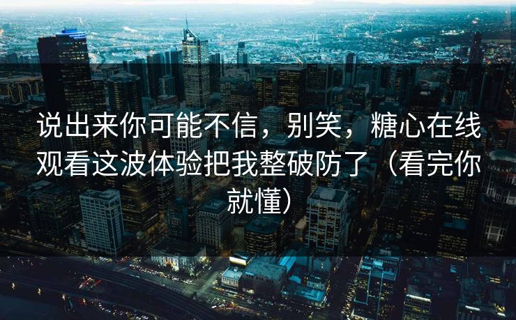 说出来你可能不信，别笑，糖心在线观看这波体验把我整破防了（看完你就懂）