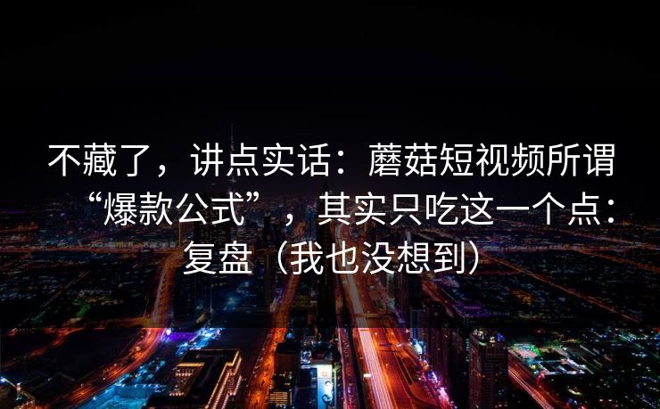 不藏了，讲点实话：蘑菇短视频所谓“爆款公式”，其实只吃这一个点：复盘（我也没想到）