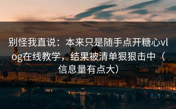 别怪我直说：本来只是随手点开糖心vlog在线教学，结果被清单狠狠击中（信息量有点大）