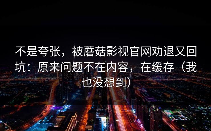 不是夸张，被蘑菇影视官网劝退又回坑：原来问题不在内容，在缓存（我也没想到）