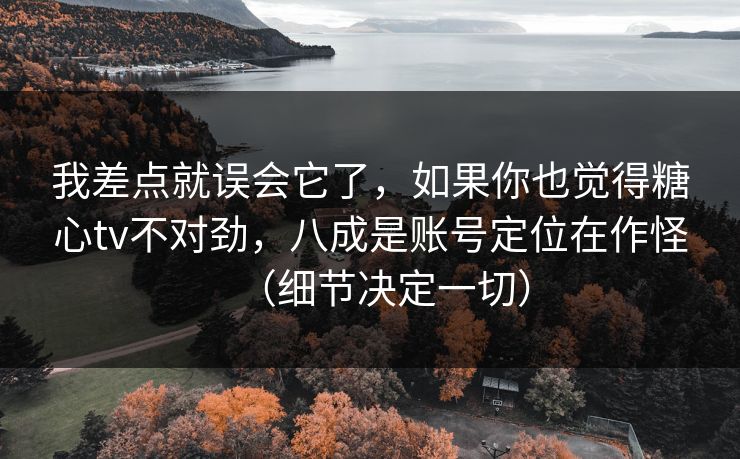 我差点就误会它了，如果你也觉得糖心tv不对劲，八成是账号定位在作怪（细节决定一切）