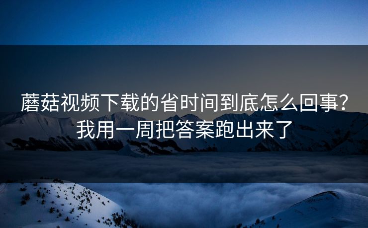蘑菇视频下载的省时间到底怎么回事？我用一周把答案跑出来了