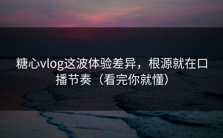 糖心vlog这波体验差异，根源就在口播节奏（看完你就懂）