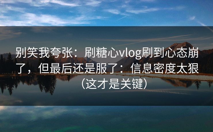 别笑我夸张：刷糖心vlog刷到心态崩了，但最后还是服了：信息密度太狠（这才是关键）