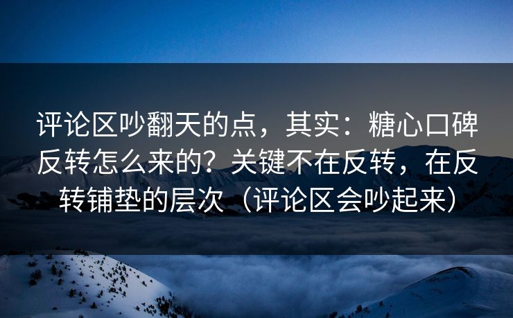 评论区吵翻天的点，其实：糖心口碑反转怎么来的？关键不在反转，在反转铺垫的层次（评论区会吵起来）