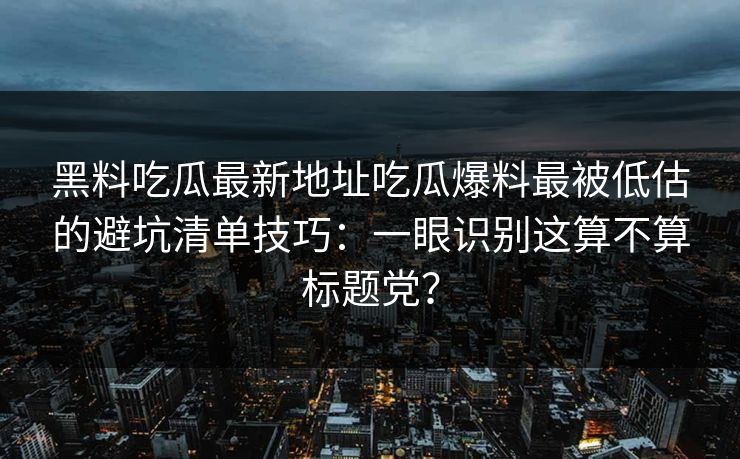 黑料吃瓜最新地址吃瓜爆料最被低估的避坑清单技巧：一眼识别这算不算标题党？