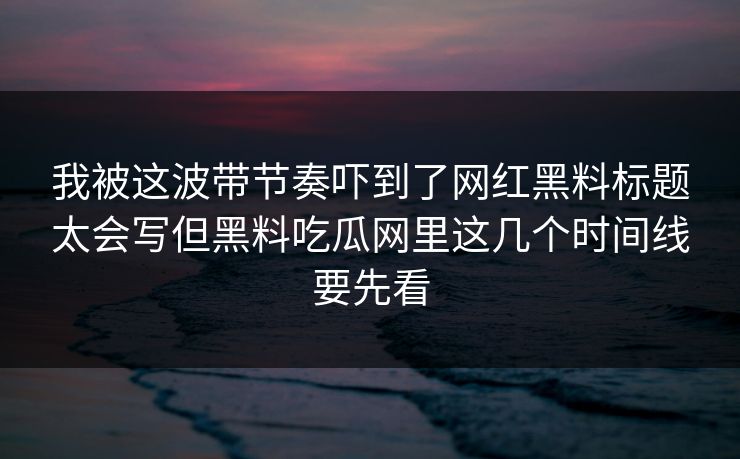 我被这波带节奏吓到了网红黑料标题太会写但黑料吃瓜网里这几个时间线要先看