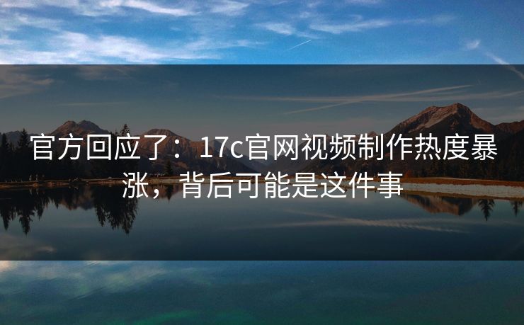 官方回应了：17c官网视频制作热度暴涨，背后可能是这件事